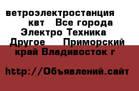 ветроэлектростанция 15-50 квт - Все города Электро-Техника » Другое   . Приморский край,Владивосток г.